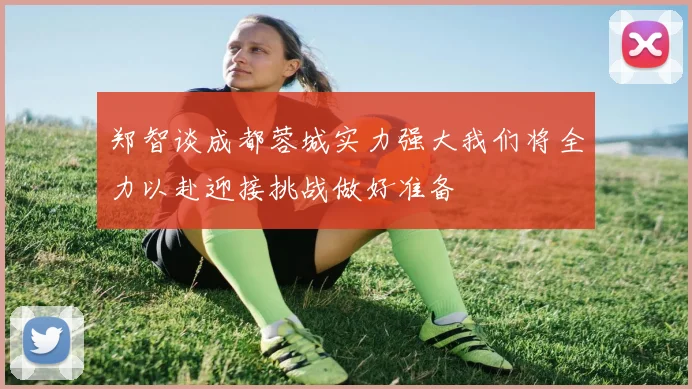 郑智谈成都蓉城实力强大我们将全力以赴迎接挑战做好准备